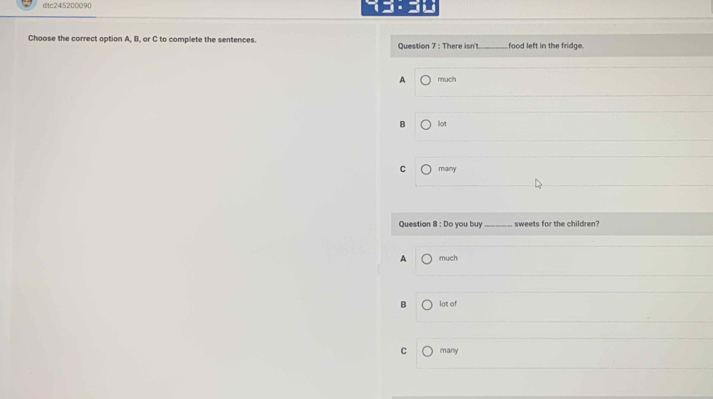 ditc245200090 
Choose the correct option A, B, or C to complete the sentences. Question 7 : There isn't_ food left in the fridge.
A much
B lot
C many
Question 8 : Do you buy _sweets for the children?
A much
B lot of
C many