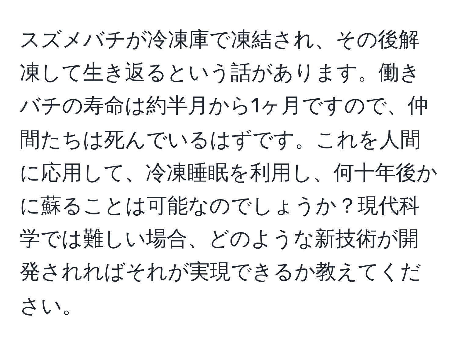 スズメバチが冷凍庫で凍結され、その後解凍して生き返るという話があります。働きバチの寿命は約半月から1ヶ月ですので、仲間たちは死んでいるはずです。これを人間に応用して、冷凍睡眠を利用し、何十年後かに蘇ることは可能なのでしょうか？現代科学では難しい場合、どのような新技術が開発されればそれが実現できるか教えてください。