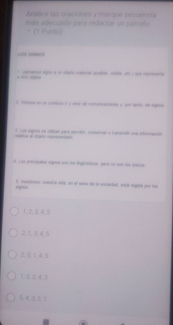 Analice las oraciones y marque secuencia
más adecuada para redactar un párrafo.
(1 Punto)
LOS SIGNOS
1. Llamamos signo a un objeto material (audible, visible, etc.) que representa
a otro objeto
2. Vivimos en un continuo ir y venir de comunicaciones y, por tanto, de signos.
3. Los signos se utilizan para percibir, conservar o transmitir una información
relativa al objeto representado.
4. Los principales signos son los lingüísticos, pero no son los únicos.
5. Insistimos: nuestra vida, en el seno de la sociedad, está regida por los
signos.
1, 2, 3, 4, 5
2, 1, 3, 4, 5
2, 3, 1, 4, 5
1, 5, 2, 4, 3
5, 4, 3, 2, 1