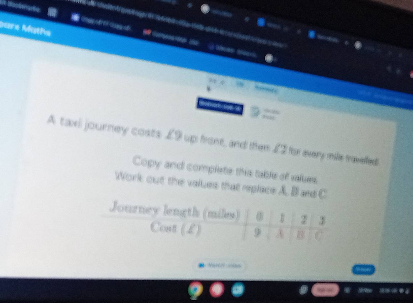 Die Oastionarie 
Dare Maths 

A taxi journey costs £9 up front, and then £2 for every mile traveled 
Copy and complete this table of values 
Work out the values that replace A, B and C
Journey length (miles)
2 3
Cont (L)
9 A B C
Märon cas