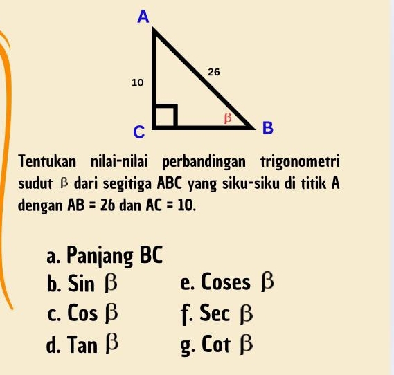 Tentukan nilai-nilai perbandingan trigonometri
sudut β dari segitiga ABC yang siku-siku di titik A
dengan AB=26 dan AC=10.
a. Panjang BC
b. Sinbeta e. Coses β
C. Cosbeta f. 50 1 
` G
d. Tan g. Cot β