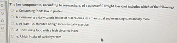 The key components, according to researchers, of a successful weight loss diet includes which of the following?
a. Consuming foods low in protein
b, Consuming a daily caloric intake of 500 calories less than usual and exercising substantially more
U
c. At least 100 minutes of high intensity daily exercise
。 d. Consuming food with a high glycemic index
e. A high intake of carbohydrates