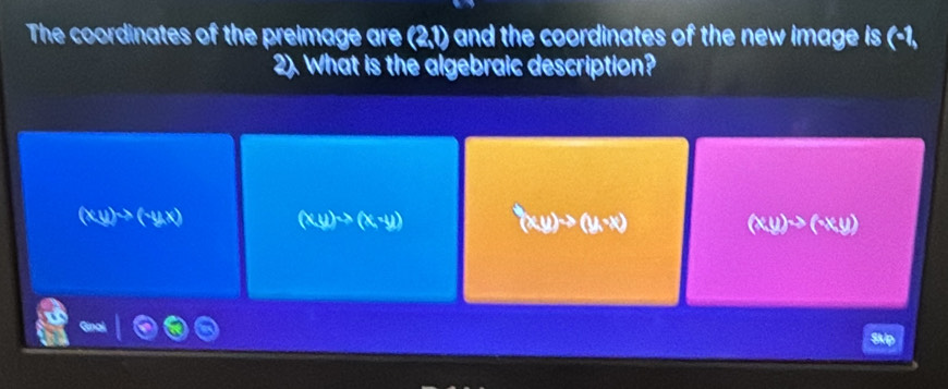 The coordinates of the preimage are (2,1) and the coordinates of the new image is (-1,
2). What is the algebraic description?
(xy)to (-yx) (x,y)to (x,-y) (x,y)to (y,-x) (xy)to (x,y)