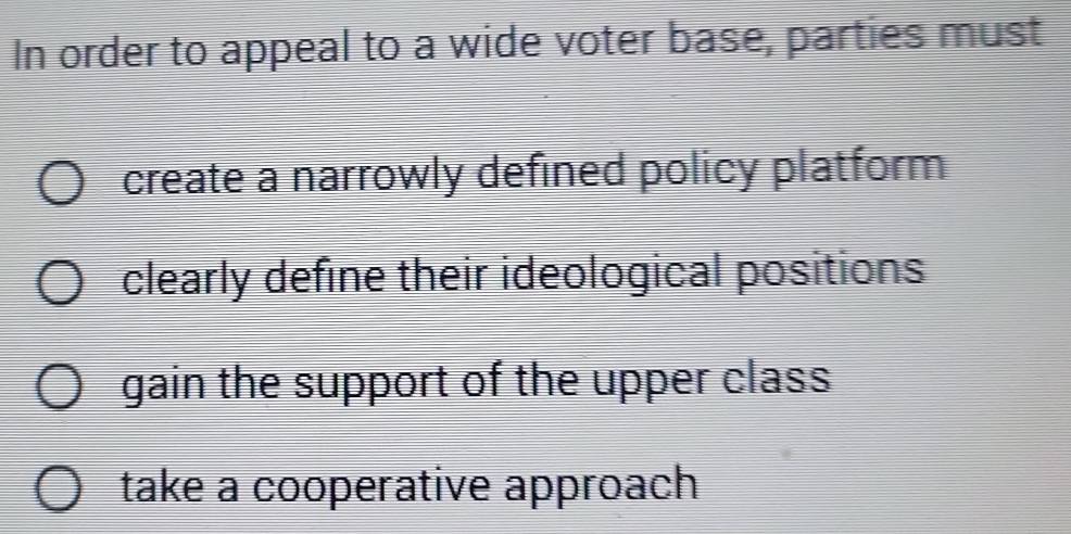 In order to appeal to a wide voter base, parties must
create a narrowly defined policy platform
clearly define their ideological positions
gain the support of the upper class
take a cooperative approach