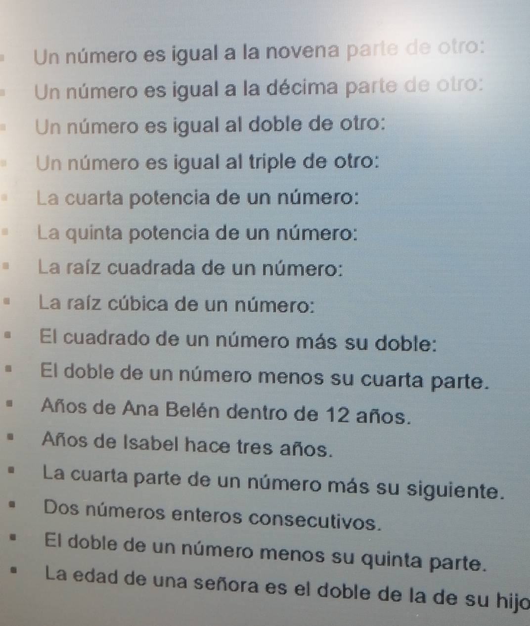 Un número es igual a la novena parte de otro:
Un número es igual a la décima parte de otro:
Un número es igual al doble de otro:
Un número es igual al triple de otro:
La cuarta potencia de un número:
La quinta potencia de un número:
La raíz cuadrada de un número:
La raíz cúbica de un número:
El cuadrado de un número más su doble:
El doble de un número menos su cuarta parte.
Años de Ana Belén dentro de 12 años.
Años de Isabel hace tres años.
La cuarta parte de un número más su siguiente.
Dos números enteros consecutivos.
El doble de un número menos su quinta parte.
La edad de una señora es el doble de la de su hijo