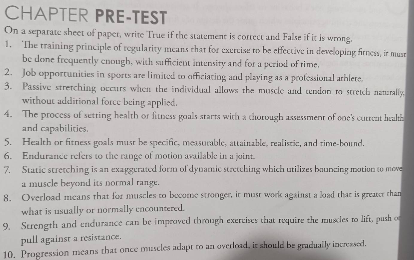 CHAPTER PRE-TEST 
On a separate sheet of paper, write True if the statement is correct and False if it is wrong. 
1. The training principle of regularity means that for exercise to be effective in developing fitness, it must 
be done frequently enough, with sufficient intensity and for a period of time. 
2. Job opportunities in sports are limited to officiating and playing as a professional athlete. 
3. Passive stretching occurs when the individual allows the muscle and tendon to stretch naturally, 
without additional force being applied. 
4. The process of setting health or fitness goals starts with a thorough assessment of one’s current health 
and capabilities. 
5. Health or fitness goals must be specific, measurable, attainable, realistic, and time-bound. 
6. Endurance refers to the range of motion available in a joint. 
7. Static stretching is an exaggerated form of dynamic stretching which utilizes bouncing motion to move 
a muscle beyond its normal range. 
8. Overload means that for muscles to become stronger, it must work against a load that is greater than 
what is usually or normally encountered. 
9. Strength and endurance can be improved through exercises that require the muscles to lift, push or 
pull against a resistance. 
10. Progression means that once muscles adapt to an overload, it should be gradually increased.