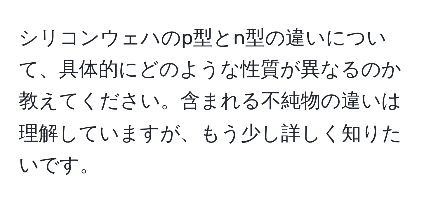 シリコンウェハのp型とn型の違いについて、具体的にどのような性質が異なるのか教えてください。含まれる不純物の違いは理解していますが、もう少し詳しく知りたいです。