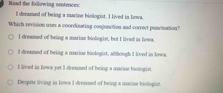 Read the following sentences:
I dreamed of being a marine biologist. I lived in Iowa.
Which revision uses a coordinating conjunction and correct punctuation?
I dreamed of being a marine biologist, but I lived in Iowa.
I dreamed of being a marine biologist, although I lived in Iowa.
I lived in Iowa yet I dreamed of being a marine biologist.
Despite living in Iowa I dreamed of being a marine biologist.