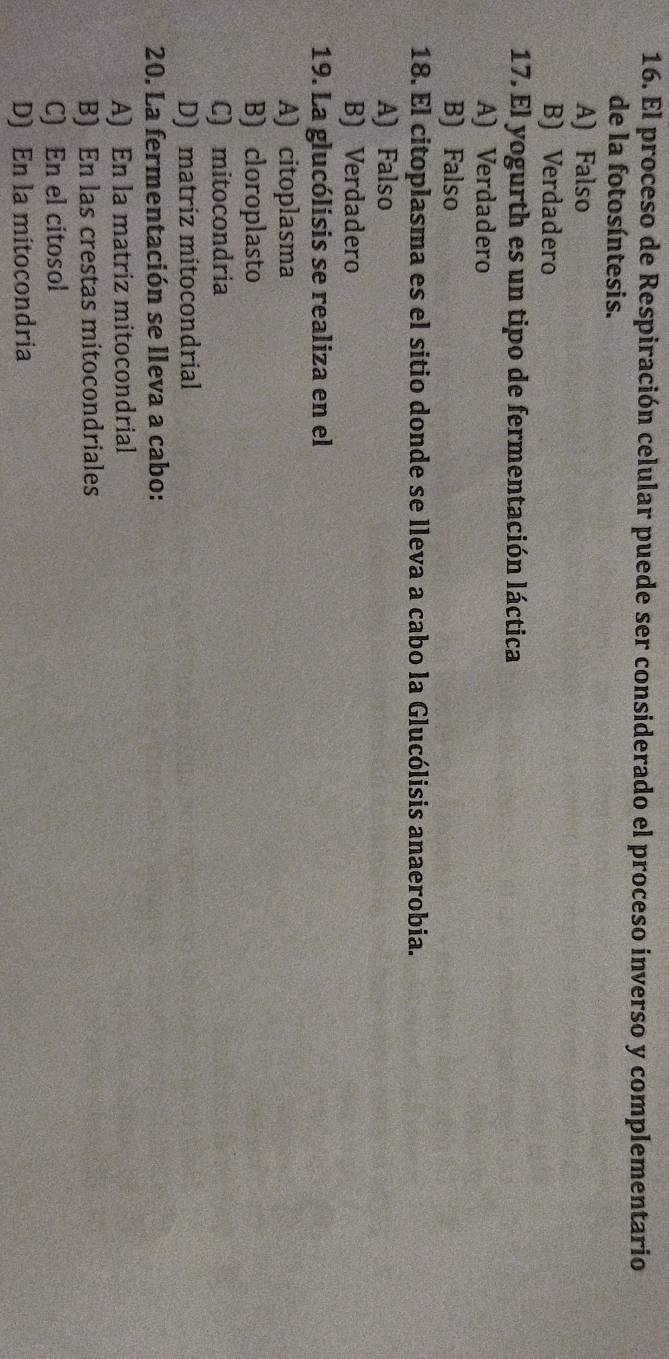 El proceso de Respiración celular puede ser considerado el proceso inverso y complementario
de la fotosíntesis.
A) Falso
B) Verdadero
17. El yogurth es un tipo de fermentación láctica
A) Verdadero
B) Falso
18. El citoplasma es el sitio donde se lleva a cabo la Glucólisis anaerobia.
A) Falso
B) Verdadero
19. La glucólisis se realiza en el
A) citoplasma
B) cloroplasto
C) mitocondria
D) matriz mitocondrial
20. La fermentación se lleva a cabo:
A) En la matriz mitocondrial
B) En las crestas mitocondriales
C) En el citosol
D) En la mitocondria