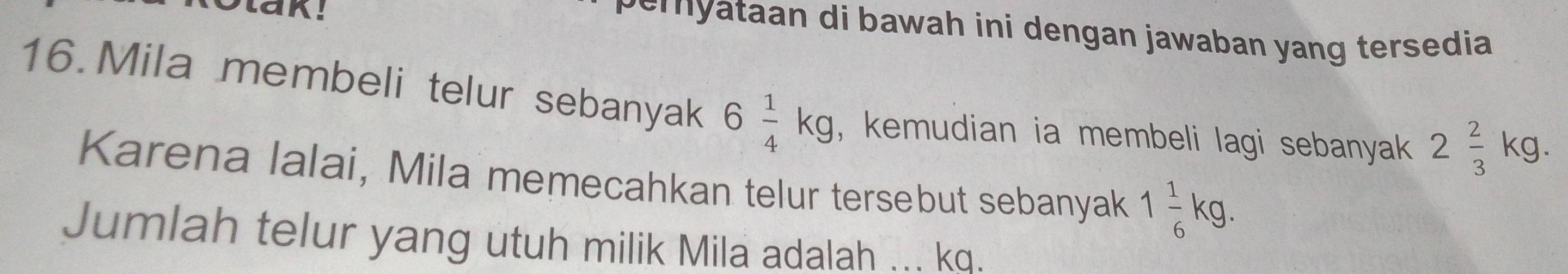 pemyataan di bawah ini dengan jawaban yang tersedia 
16.Mila membeli telur sebanyak 6 1/4 kg , kemudian ia membeli lagi sebanyak 2 2/3 kg. 
Karena lalai, Mila memecahkan telur tersebut sebanyak 1 1/6 kg. 
Jumlah telur yang utuh milik Mila adalah ... kq.