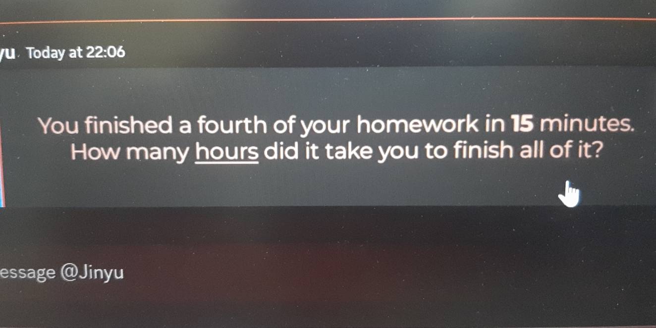 Today at 22:06 
You finished a fourth of your homework in 15 minutes. 
How many hours did it take you to finish all of it? 
essage @Jinyu