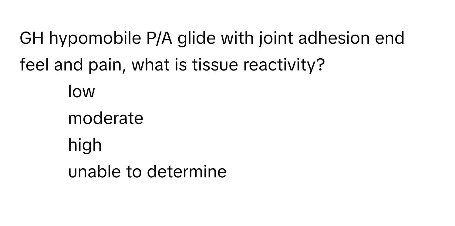 GH hypomobile P/A glide with joint adhesion end feel and pain, what is tissue reactivity?

1. low
2. moderate
3. high
4. unable to determine