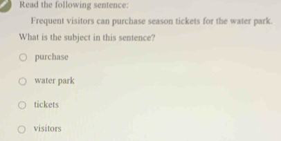 Read the following sentence:
Frequent visitors can purchase season tickets for the water park.
What is the subject in this sentence?
purchase
water park
tickets
visitors