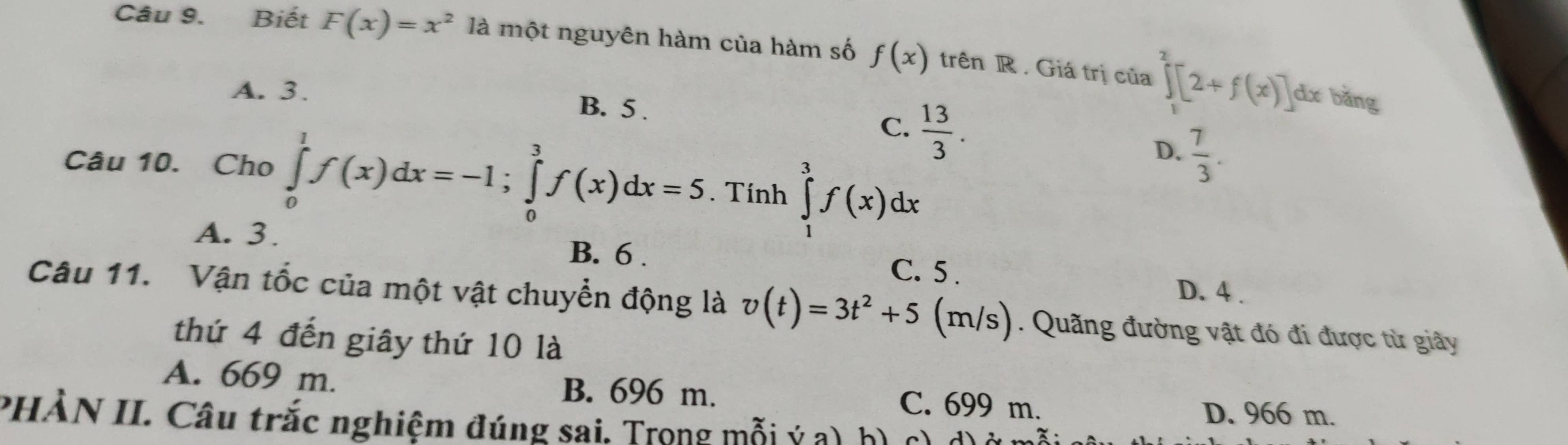 Biết F(x)=x^2 là một nguyên hàm của hàm số f(x) trên R . Giá trị của ∈tlimits _1^(2[2+f(x)]
A. 3. B. 5.
dx bǎng
C. frac 13)3.
D.  7/3 . 
Câu 10. Cho ∈tlimits _0^(1f(x)dx=-1; ∈tlimits _0^3f(x)dx=5. Tính ∈tlimits _1^3f(x)dx
A. 3. B. 6. C. 5. D. 4.
Câu 11. Vận tốc của một vật chuyển động là v(t)=3t^2)+5 (m/s). Quãng đường vật đó đi được từ giảy
thứ 4 đến giây thứ 10 là
A. 669 m. B. 696 m. C. 699 m.
D. 966 m.
PHÀN II. Câu trắc nghiệm đúng sai, Trọng mỗi ý a)