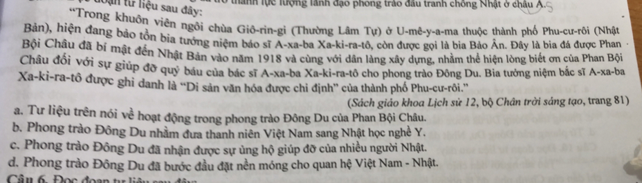 thành lực lượng lãnh đạo phong trảo đầu tranh chống Nhật ở châu A.
loạn từ liệu sau đây:
“Trong khuôn viên ngôi chùa Giô-rin-gi (Thường Lâm Tu ) ở U-mê-y-a-ma thuộc thành phố Phu-cư-rôi (Nhật
Bản), hiện đang bảo tồn bịa tướng niệm báo sĩ A-xa-ba Xa -ki-ra-tô, còn được gọi là bia Bảo Ân. Đây là bia đá được Phan -
Bội Châu đã bí mật đến Nhật Bản vào năm 1918 và cùng với dân làng xây dựng, nhằm thể hiện lòng biết ơn của Phan Bội
Châu đổi với sự giúp đỡ quý báu của bác sĩ A-xa-ba Xa-ki-ra-tô cho phong trào Đông Du. Bìa tưởng niệm bắc sĩ A-xa-ba
Xa-ki-ra-tô được ghi danh là “Di sản văn hóa được chi định” của thành phố Phu-cư-rôi.”'
(Sách giáo khoa Lịch sử 12, bộ Chân trời sáng tạo, trang 81)
a. Tư liệu trên nói về hoạt động trong phong trào Đông Du của Phan Bội Châu.
b. Phong trào Đông Du nhằm đưa thanh niên Việt Nam sang Nhật học nghề Y.
c. Phong trào Đông Du đã nhận được sự ủng hộ giúp đỡ của nhiều người Nhật.
d. Phong trào Đông Du đã bước đầu đặt nền móng cho quan hệ Việt Nam - Nhật.
Câu 6 Đọc đoa