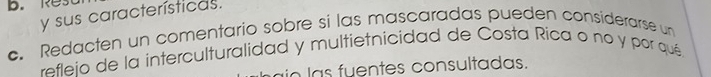 Re 
y sus características. 
c. Redacten un comentario sobre si las mascaradas pueden considerarse un 
refleio de la interculturalidad y multietnicidad de Costa Rica o no y por qué 
io las fuentes consultadas.