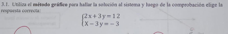 Utiliza el método gráfico para hallar la solución al sistema y luego de la comprobación elige la 
respuesta correcta:
beginarrayl 2x+3y=12 x-3y=-3endarray.