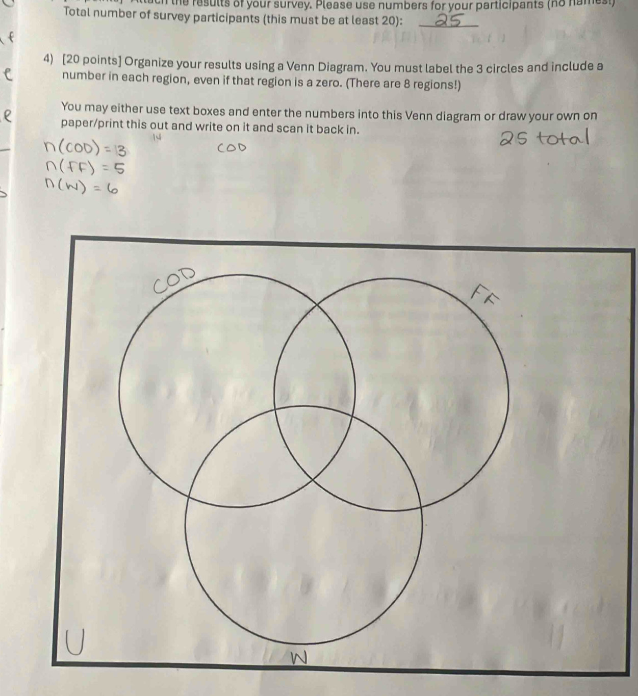 attuch the results of your survey. Please use numbers for your participants (no names!) 
Total number of survey participants (this must be at least 20):_ 
4) [20 points] Organize your results using a Venn Diagram. You must label the 3 circles and include a 
number in each region, even if that region is a zero. (There are 8 regions!) 
You may either use text boxes and enter the numbers into this Venn diagram or draw your own on 
paper/print this out and write on it and scan it back in.