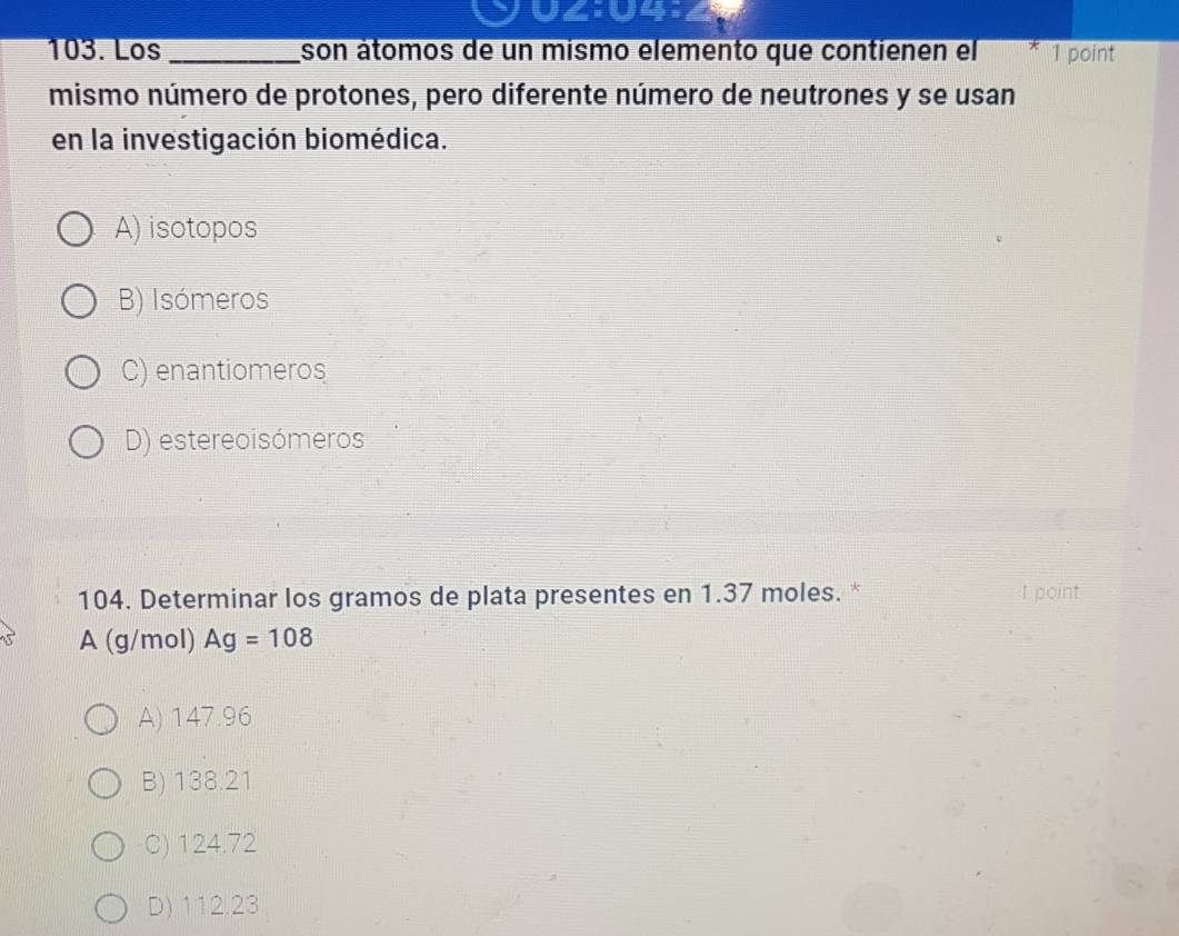 UZ
103. Los _son átomos de un mismo elemento que contienen el 1 point
mismo número de protones, pero diferente número de neutrones y se usan
en la investigación biomédica.
A) isotopos
B) Isómeros
C) enantiomeros
D) estereoisómeros
104. Determinar los gramos de plata presentes en 1.37 moles. * I point
A (g/mol) Ag=108
A) 147.96
B) 138.21
C) 124.72
D) 112.23