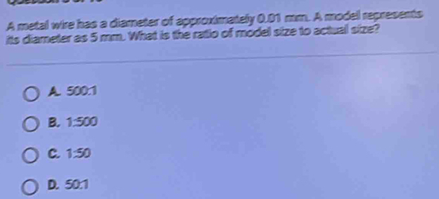 A metal wire has a diameter of approximately 0.01 mm. A model represents
its diameter as 5 mm. What is the ratio of model size to actual size?
A. 500:1
B. 1:500
C. 1:50
D. 50:1