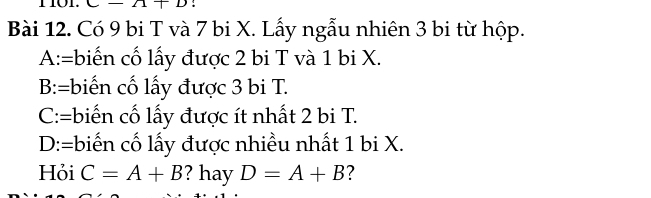 1L ;
Bài 12. Có 9 bi T và 7 bi X. Lấy ngẫu nhiên 3 bi từ hộp.
A:=biến cố lấy được 2 bi T và 1 bi X.
B:=biến cố lấy được 3 bi T.
C:=biến cố lấy được ít nhất 2 bi T.
D:=biến cố lấy được nhiều nhất 1 bi X.
Hỏi C=A+B ? hay D=A+B