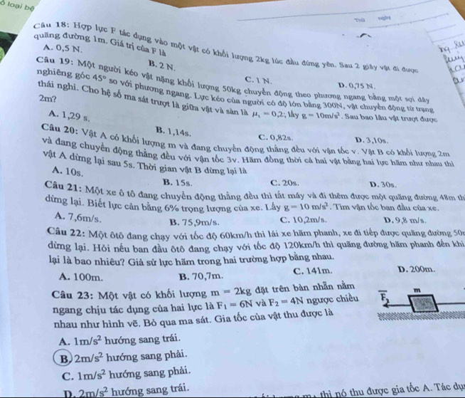 Ở loại bệ
Toểs
quãng đường 1m. Giá trị của F là
A. 0,5 N.
Câu 18: Hợp lực F tác dụng vào một vật có khối lượng 2kg lúc đầu đứng yên. Sau 2 giây vật đi được
B. 2 N.
Câu 19: Mộ kười kéo vật nặng khổi lượng 50kg chuyển động theo phượng ngang bằng một sợi dây
C. 1 N. D. 0,75 N.
nghiêng góc 45° so với phương ngang. Lực kéo của người có độ lớn bằng 300N, vật chuyển động từ trạng
thái nghi. Cho hệ số ma sát trượt là giữa vật và sàn là mu _1=0.2; lây g=10m/s^2
2m? . Sau bao lâu vật trượt được
A. 1,29 s. B. 1,14s.
C. 0,82s. D. 3,10s.
Câu 20: Vật A có khối lượng m và đang chuyền động thắng đều với vận tốc v. Vật B có khối lượng 2m
và đang chuyển động thẳng đều với vận tốc 3v. Hãm đồng thời cá hai vật bằng hai lực hãm như nhau thể
vật A dừng lại sau 5s. Thời gian vật B dừng lại là
A. 10s.
B. 15s. C. 20s. D. 30s.
Cầu 21: Một xc ô tô đang chuyển động thẳng đều thì tất máy và đi thêm được một quăng đường 48m th
dừng lại. Biết lực cản bằng 6% trọng lượng của xe. Lây g=10m/s^2. Tim vận tốc ban đầu của xe.
A. 7,6m/s. D, 9,8 m/s.
B. 75,9m/s. C. 10,2m/s.
Câu 22: Một ôtô đang chạy với tốc độ 60km/h thi lái xe hãm phanh, xe đi tiếp được quãng đường 50n
dừng lại. Hỏi nếu ban đầu ôtô đang chạy với tốc độ 120km/h thì quăng đường hãm phanh đến khi
lại là bao nhiêu? Giả sử lực hãm trong hai trường hợp bằng nhau.
A. 100m. B. 70,7m. C. 141m. D. 200m.
Câu 23: Một vật có khối lượng m=2kg đặt trên bàn nhẫn nằm m
ngang chịu tác dụng của hai lực là F_1=6N và F_2=4N ngược chiều overline F_2
nhau như hình vẽ, Bỏ qua ma sát. Gia tốc của vật thu được là
A. 1m/s^2 hướng sang trái.
B 2m/s^2 hướng sang phải.
C. 1m/s^2 hướng sang phải.
D. 2m/s^2 hướng sang trái.
thì nó thu được gia tốc A. Tác dục