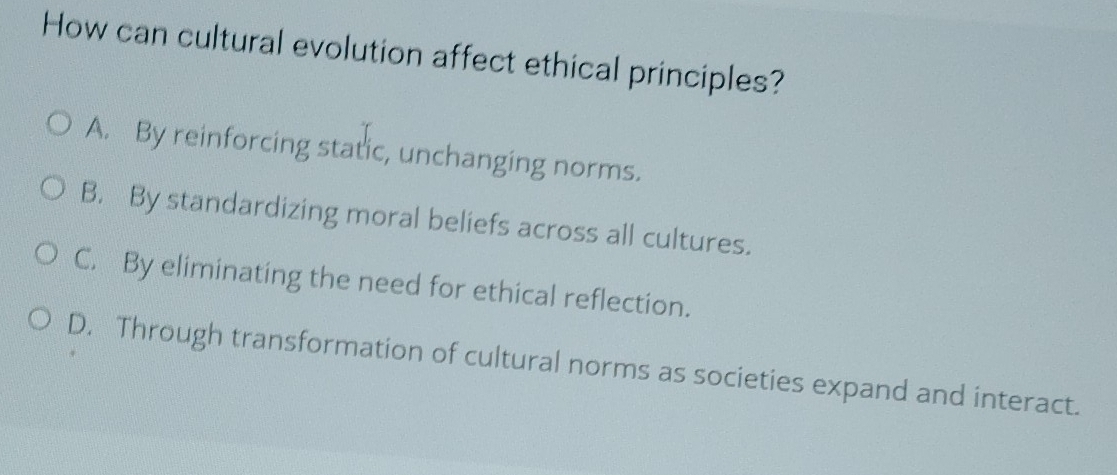 How can cultural evolution affect ethical principles?
A. By reinforcing static, unchanging norms.
B. By standardizing moral beliefs across all cultures.
C. By eliminating the need for ethical reflection.
D. Through transformation of cultural norms as societies expand and interact.