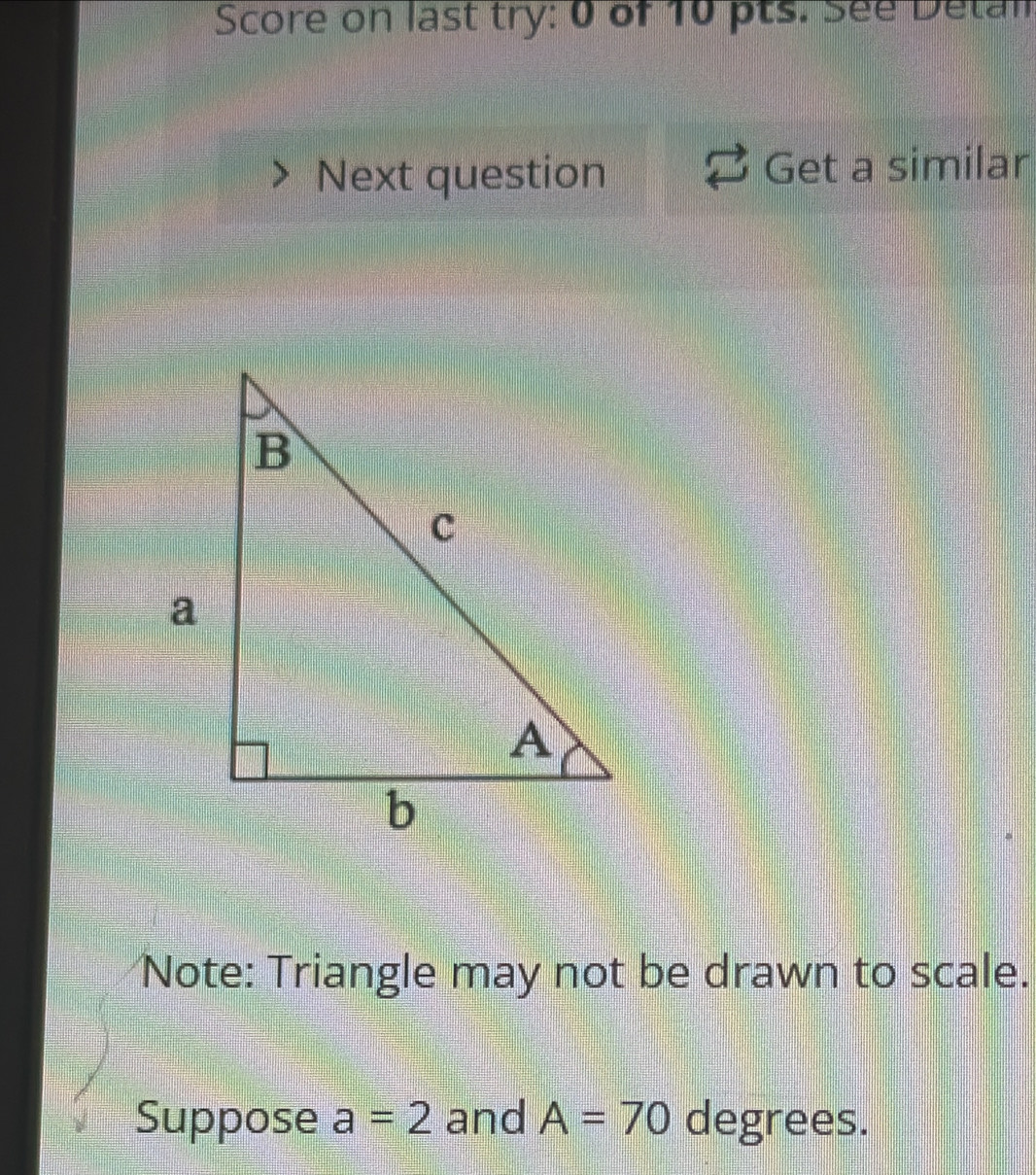 Score on last try: 0 of 10 pts. See Detan 
Next question Get a similar 
Note: Triangle may not be drawn to scale. 
Suppose a=2 and A=70 degrees.