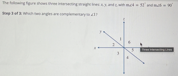 The following figure shows three intersecting straight lines: x, y, and z, with m∠ 4=52° and m∠ 6=90°
Step 3 of 3: Which two angles are complementary to ∠ 1 ?