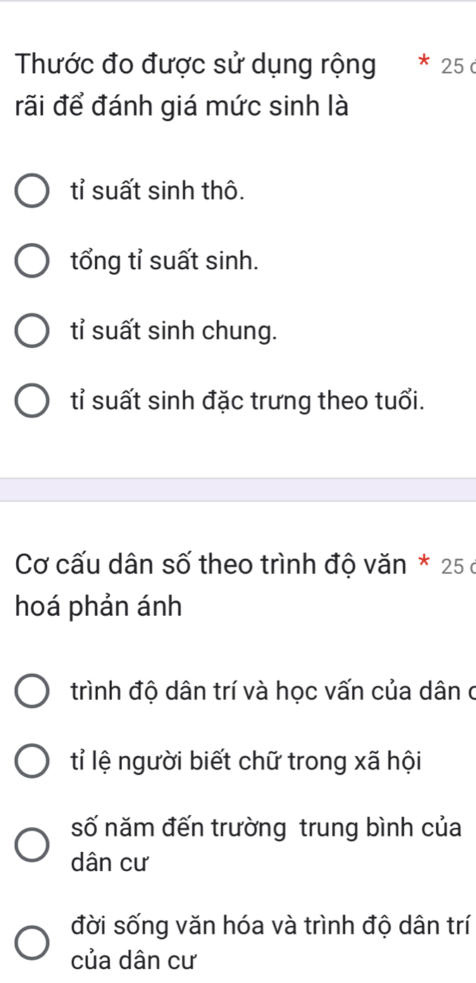 Thước đo được sử dụng rộng * 25 c
đãi để đánh giá mức sinh là
tỉ suất sinh thô.
tổng tỉ suất sinh.
tỉ suất sinh chung.
tỉ suất sinh đặc trưng theo tuổi.
Cơ cấu dân số theo trình độ văn * 25 ở
hoá phản ánh
trình độ dân trí và học vấn của dân ở
tỉ lệ người biết chữ trong xã hội
số năm đến trường trung bình của
dân cư
đời sống văn hóa và trình độ dân trí
của dân cư