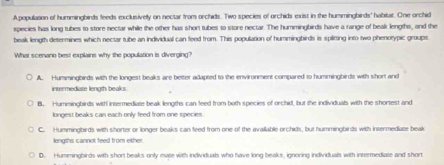 Apopulasion of hummingbirds feeds exclusively on nectar from orchids. Two species of orchids exist in the hummingbirds' habitat. One orchid
species has long tubes to store nectar while the other has short tubes to store nectar. The hummingbirds have a range of beak lengths, and the
beak length determines which nectar tube an individual can feed from. This population of hummingbirds is spliting into two phenotypic groups.
What scenario best explains why the population is diverging?
A. Hummingbirds with the longest beaks are better adapted to the environment compared to hummingbirds with short and
intermediate length beaks.
B. Hummingbirds with intermediate beak lengths can feed from both species of orchid, but the individuals with the shortest and
longest beaks can each only feed from one species.
C. Hummingbirds with shorter or longer beaks can feed from one of the availlable orchids, but hummingbirds with intermediate beak
lengths cannot feed from either.
D. Hummingbirds with short beaks only mate with individuals who have long beaks, ignoring individuals with intermediate and short