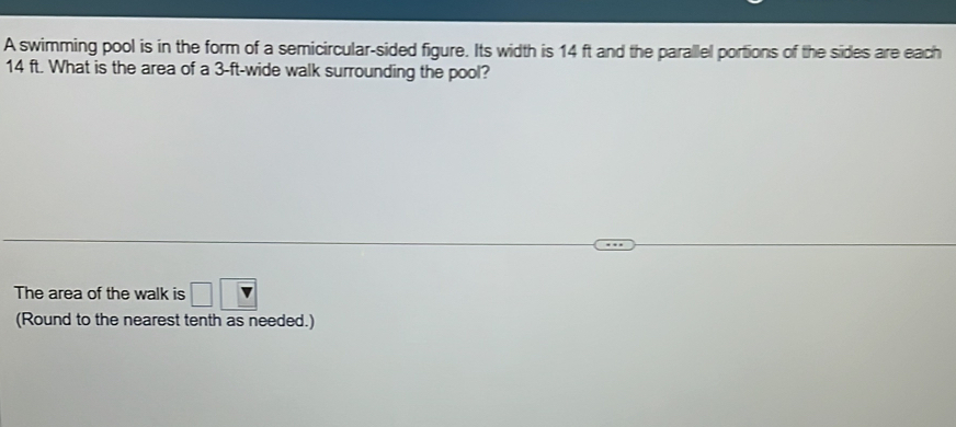 A swimming pool is in the form of a semicircular-sided figure. Its width is 14 ft and the parallel portions of the sides are each
14 ft. What is the area of a 3-ft -wide walk surrounding the pool? 
The area of the walk is □ □
(Round to the nearest tenth as needed.)