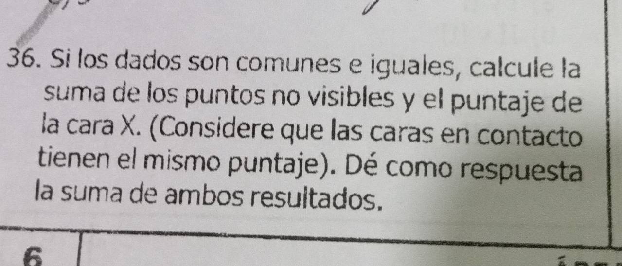 Si los dados son comunes e iguales, calcule la 
suma de los puntos no visibles y el puntaje de 
la cara X. (Considere que las caras en contacto 
tienen el mismo puntaje). Dé como respuesta 
la suma de ambos resultados. 
6