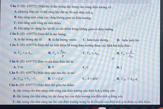 (ID: 659772) Điện thể là đại lượng đặc trưng cho riêng điện trường về
A. phương diện tạo ra thế năng khi đặt tại đó một điện tích q.
B. khả năng sinh công của vùng không gian có điện trường.
C. khả năng sinh công tại một điểm
D. khả năng tác dụng lực tại tắt cả các điểm trong không gian có điện trường.
Câu 2: (ID: 659773) Điện thế là đại lượng:
A. là đại lượng đại số. B. là đại lượng vectơ. C. luôn luôn dương. D. . luôn luôn âm.
Câu 3: (ID: 659774) Điện thế tại một điểm M trong điện trường được xác định bởi biểu thức:
A. V_M=q.A_M= B. V_M=frac A_Mxq C. V_M=A_Mx D. V_M=frac qA_Mx
Câu 4: (ID:659775) Đơn vị của hiệu điện thể là:
A. V/m B. V C. C D. J
Câu 5: (ID:659776) Biểu thức nào sau đây là sai?
A. U_MN=V_M-V_N B. U=Ed C. A=qEd D. U_MN=A_MN· q
Câu 6: (ID:659777) 7) Hiệu điện thế giữa hai điểm:
A. đặc trưng cho khả năng sinh công của điện trường của điện tích q đứng yên.
B. đặc trưng cho khả năng tác tác dụng lực của điện trường của điện tích q đứng yên.
C. đặc trưng cho khả năng tạo lực của điện trường trong sự di chuyển của điện tích q từ điểm nọ đến điểm