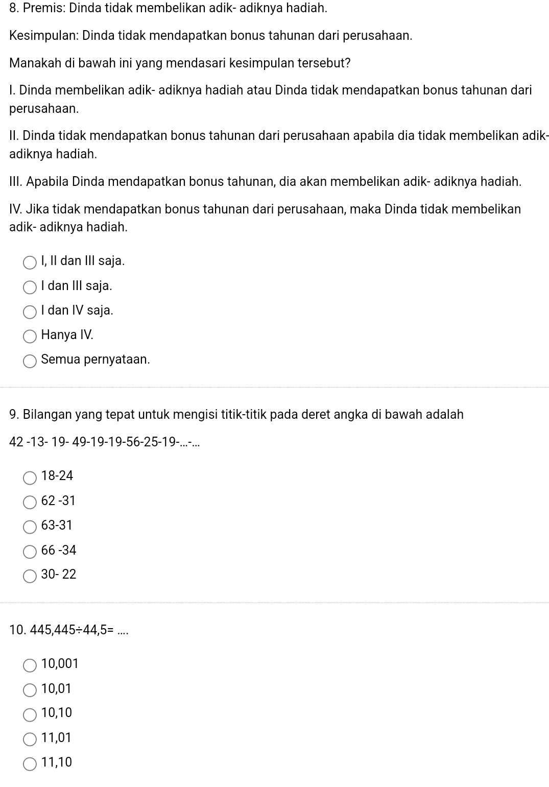 Premis: Dinda tidak membelikan adik- adiknya hadiah.
Kesimpulan: Dinda tidak mendapatkan bonus tahunan dari perusahaan.
Manakah di bawah ini yang mendasari kesimpulan tersebut?
I. Dinda membelikan adik- adiknya hadiah atau Dinda tidak mendapatkan bonus tahunan dari
perusahaan.
II. Dinda tidak mendapatkan bonus tahunan dari perusahaan apabila dia tidak membelikan adik-
adiknya hadiah.
III. Apabila Dinda mendapatkan bonus tahunan, dia akan membelikan adik- adiknya hadiah.
IV. Jika tidak mendapatkan bonus tahunan dari perusahaan, maka Dinda tidak membelikan
adik- adiknya hadiah.
I, II dan III saja.
I dan III saja.
I dan IV saja.
Hanya IV.
Semua pernyataan.
9. Bilangan yang tepat untuk mengisi titik-titik pada deret angka di bawah adalah
42 -13 - 19 - 49 -19 -19 -56 -25 -19 -...-...
18-24
62 -31
63-31
66-3 4
30-22
10. 445,445/ 44,5= _
10,001
10,01
10,10
11,01
11,10