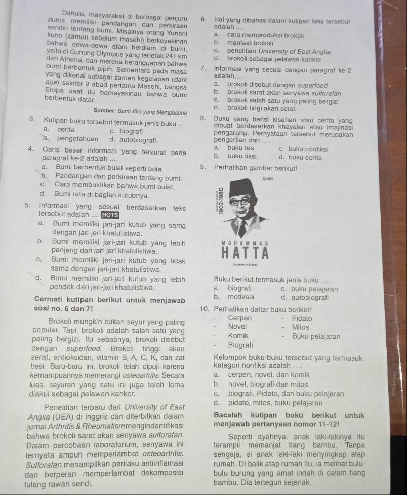 Dahulu, masyarakat di berbagai penjuru
dunia memiliki pandangan dan perkiraan 6. Hal yang dibahas dalam kutipan teks tersebut
adalah , , . ,
sendini tentang bumi. Misalnya orang Yunani a. cara memproduksi brokoli
kuno (zaman sebelum masehi) berkeyakınan b. manfaat brokoli
bahwa dewa-dewa alam berdiam di bumi,
yaitu di Gunung Olympus yang terletak 241 km c. penelitian University of East Anglia
dari Athena, dan mereka beranggapan bahwa d. brokoli sebagai pelawan kanker
bumi berbentuk pipih. Sementara pada masa 7. Informasi yang sesuai dengan paragraf ke-2
yang dikenal sebagai zaman kegelapan (dark adaiah....
age) sekitar 9 abad pertama Masehi, bangsa a. brokoli disebut dengan superfood
Eropa saat itu berkeyakinan bahwa bumi b. brokoli sarat akan senyawa sulforafan
berbentuk datar. c. brokoli salah satu yang paling bergizi
d. brokoli tingi akan serat
Sumber: Bumi Kita yang Mempesona 8. Buku yang berisi kisahan atau cerita yang
3. Kutipan buku tersebut termasuk jenis buku .... dibuat berdasarkan khayalan atau imajinasi
a. cerita c. biografi pengarang. Pernyataan tersebut merupakan
b pengetahuan d. autobiografi pengertian dari ....
a. buku tes
4. Garis besar informasi yang tersurat pada b. buku fiksi d. buku cerita c. buku nonfiksi
paragraf ke-2 adalah ....
a. Bumi berbentuk bulat seperti bola. 9. Perhatikan gambar berikut!
b, Pandangan dan perkiraan tentang bumi.
c. Cara membuktikan bahwa bumi bulat.
d. Bumi rata di bagian kutubnya.
5. Informasi yang sesuai berdasarkan teks
tersebut adalah .... Hots
a. Bumi memiliki jari-jari kutub yang sama
dengan jari-jari khatulistiwa.
b. Bumi memiliki jari-jari kutub yang lebih M O H A M M A D
panjang dari jari-jari khatulistiwa.
c. Bumi memiliki jari-jari kutub yang tidak HATTA
sama dengan jari-jari khatulistiwa.
d. Bumi memiliki jari-jari kutub yang lebih Buku berikut termasuk jenis buku ....
pendek dari jari-jari khatulistiwa. a. biografi c. buku pelajaran
Cermati kutipan berikut untuk menjawab b. motivasi d. autobiografi
soal no. 6 dan 7! 10. Perhatikan daftar buku berikut!
Brokoli mungkin bukan sayur yang paling Cerpen Pidato
populer. Tapi, brokoli adalah salah satu yang Novel Mitos
paling bergizi. Itu sebabnya, brokoli disebut Komik Buku pelajaran
dengan superfood. Brokoli tinggi akan Biografi
serat, antioksidan, vitamin B, A, C, K, dan zat Kelompok buku-buku tersebut yang termasuk
besi. Baru-baru ini, brokoli telah dipuji karena kategori nonfiksi adalah ....
kemampuannya memerangi osteoartritis. Secara a. cerpen, novel, dan komik
luas, sayuran yang satu ini juga telah lama b. novel, biografi dan mitos
diakui sebagai pelawan kanker. c. biografi, Pidato, dan buku pelajaran
Penelitian terbaru dari University of East d. pidato, mitos, buku pelajaran
Anglia (UEA) di inggris dan diterbitkan dalam Bacalah kutipan buku berikut untuk
jurnal Arthritis & Rheumatismmengindentifikasi menjawab pertanyaan nomor 11-12!
bahwa brokoli sarat akan senyawa sulforafan. Seperti ayahnya, anak laki-lakinya itu
Dalam percobaan laboratorium, senyawa ini terampil memanjat tiang bambu. Tanpa
ternyata ampuh memperlambat osteoartritis. sengaja, si anak laki-laki menyingkap atap
Sulforafan menampilkan perilaku antiinflamasi rumah. Di balik atap rumah itu, ia melihat bulu-
dan berperan memperlambat dekomposisi bulu burung yang amat indah di dalam tiang
tulang rawan sendi. bambu. Dia tertegun sejenak.