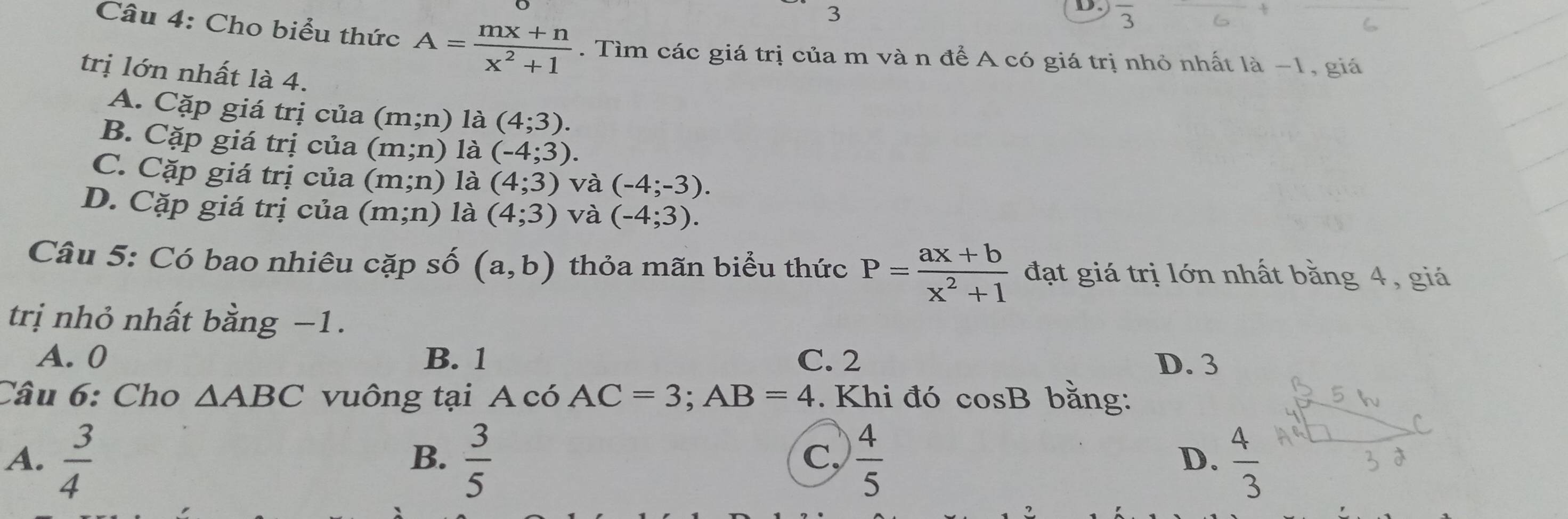 overline 3
Câu 4: Cho biểu thức A= (mx+n)/x^2+1 . Tìm các giá trị của m và n để A có giá trị nhỏ nhất là −1, giá
trị lớn nhất là 4.
A. Cặp giá trị của (m;n) là (4;3).
B. Cặp giá trị của (m;n) là (-4;3).
C. Cặp giá trị của (m;n) là (4;3) và (-4;-3).
D. Cặp giá trị của (m;n) là (4;3) và (-4;3). 
Câu 5: Có bao nhiêu cặp số (a,b) thỏa mãn biểu thức P= (ax+b)/x^2+1  đạt giá trị lớn nhất bằng 4, giá
trị nhỏ nhất bằng −1.
A. 0 B. 1 C. 2 D. 3
Câu 6: Cho △ ABC vuông tại A có AC=3; AB=4. Khi đó cos B bằng:
A.  3/4   3/5   4/5  D.  4/3 
B.
C,