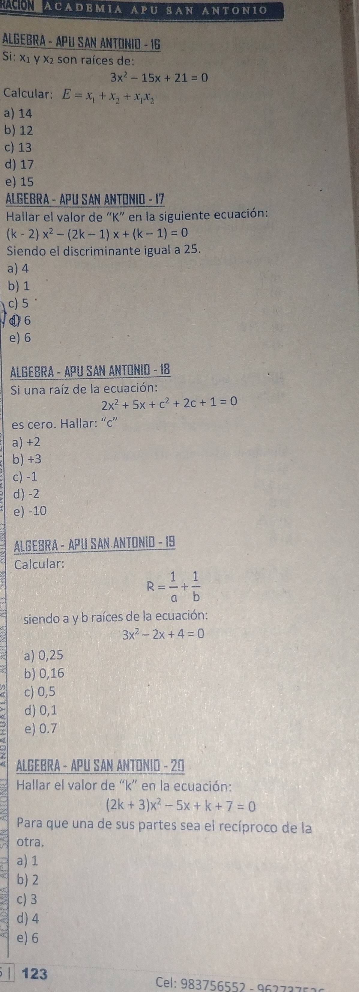 ACADEMIA APU SAN ANTONIO
ALGEBRA - APU SAN ANTONIO - 16
Si: x1 y x² son raíces de:
3x^2-15x+21=0
Calcular: E=x_1+x_2+x_1x_2
a) 14
b) 12
c) 13
d) 17
e) 15
ALGEBRA - APU SAN ANTONIO - 17
Hallar el valor de “ K ” en la siguiente ecuación:
(k-2)x^2-(2k-1)x+(k-1)=0
Siendo el discriminante igual a 25.
a) 4
b) 1
c) 5°
d 6
e) 6
ALGEBRA - APU SAN ANTONIO - 18
Si una raíz de la ecuación:
2x^2+5x+c^2+2c+1=0
es cero. Hallar: “ c ”
a) +2
b) +3
c) -1
d) -2
e) -10
ALGEBRA - APU SAN ANTONID - 19
Calcular:
R= 1/a + 1/b 
siendo a y b raíces de la ecuación:
3x^2-2x+4=0
a) 0,25
b) 0,16
c) 0,5
d) 0,1
e) 0.7
ALGEBRA - APU SAN ANTONIO - 20
Hallar el valor de “ k ” en la ecuación:
(2k+3)x^2-5x+k+7=0
Para que una de sus partes sea el recíproco de la
otra.
a) 1
b) 2
c) 3
d) 4
e) 6
123
Cel: 983756552 - 96273 7 5 :