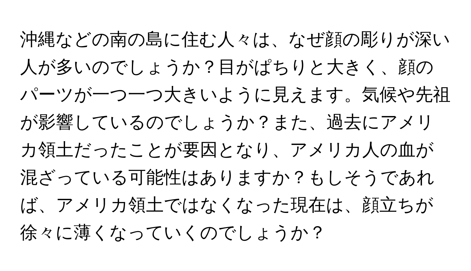 沖縄などの南の島に住む人々は、なぜ顔の彫りが深い人が多いのでしょうか？目がぱちりと大きく、顔のパーツが一つ一つ大きいように見えます。気候や先祖が影響しているのでしょうか？また、過去にアメリカ領土だったことが要因となり、アメリカ人の血が混ざっている可能性はありますか？もしそうであれば、アメリカ領土ではなくなった現在は、顔立ちが徐々に薄くなっていくのでしょうか？