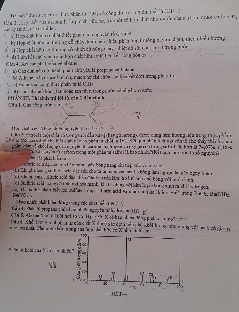 d) Chất hữu cơ có công thức phân tử C₄H₈ có công thức đơn giản nhất là CH_2
Câu 3. Hợp chất của carbon là hợp chất hữu cơ, trừ một số hợp chất như oxide của carbon, muối carbonate,
các cyanide, các carbide,...
a) Hợp chất hữu cơ nhất thiết phải chứa nguyên tố C và H.
b) Hợp chất hữu cơ thường dễ cháy, kém bền nhiệt, phản ứng thường xảy ra chậm, theo nhiều hướng.
c) Hợp chất hữu cơ thường có nhiệt độ nóng chảy, nhiệt độ sôi cao, tan ít trong nước.
d) Liên kết chủ yếu trong hợp chất hữu cơ là liên kết cộng hóa trị.
Câu 4. Xét các phát biểu về alkane.
a) Gas đun nấu có thành phần chủ yếu là propane và butane.
b) Alkane là hydrocarbon no, mạch hở chỉ chứa các liên kết đơn trong phân tử.
c) Butane có công thức phân tử là C3H₈
d) Các alkane không tan hoặc tan rất ít trong nước và nhẹ hơn nước.
PHÀN III. Thí sinh trả lời từ câu 1 đến câu 6.
Câu 1. Cho công
Hợp chất này có bao nhiều nguyên tử carbon ?
Câu 2. Safrol là một chất có trong tinh dầu xá xị (hay gù hương), được dùng làm hương liệu trong thực phẩm.
22Phổ MS của safrol cho biết chất này có phân tử khối là 162. Kết quả phân tích nguyên tố cho thấy thành phần
phần trăm về khối lượng các nguyên tố carbon, hydrogen và oxygen có trong safrol lần lượt là 74,07%; 6,18%
S%. Số nguyên tử carbon trong một phân tử safrol là bao nhiêu?(Kết quả làm tròn là số nguyên)
tho các phát biểu sau:
alfuric acid đặc có tính háo nước, gây bỏng nặng khi tiếp xúc với da tay.
(b) Khi pha loãng sulfuric acid đặc cần cho từ từ nước vào acid, không làm ngược lại gây nguy hiểm.
(c) Khi bị bỏng sulfuric acid đặc, điều đầu tiên cần làm là xả nhanh chỗ bỏng với nước lạnh.
(d) Sulfuric acid loãng có tính oxi hóa mạnh, khi tác dụng với kim loại không sinh ra khí hydrogen.
(e) Thuốc thử nhận biết ion sulfate trong sulfuric acid và muối sulfate là ion Ba^(2+) trong BaCl_2,Ba(OH)_2,
Ba(NO_3)_2
Có bao nhiêu phát biểu đúng trong các phát biểu trên?
Câu 4. Phân tử propane chứa bao nhiêu nguyên tử hydrogen (H)?
Câu 5. Alkane X có tỉ khối hơi so với H_2 là 36. X có bao nhiêu đồng phân cầu tạo?
Câu 6. Khối lượng mol phân tử của chất X được xác định trên phổ khối lượng tương ứng với peak có giá trị
m/z lớn nhất. Cho phổ khối lượng của hợp chất hữu cơ X như hình sau:
100
43
80
Phân tử khối của X là bao nhiêu? 60 .
20
40
29 61 70
15
73 88
0ºº
20 40 m/z 60 80 100
----HÉT