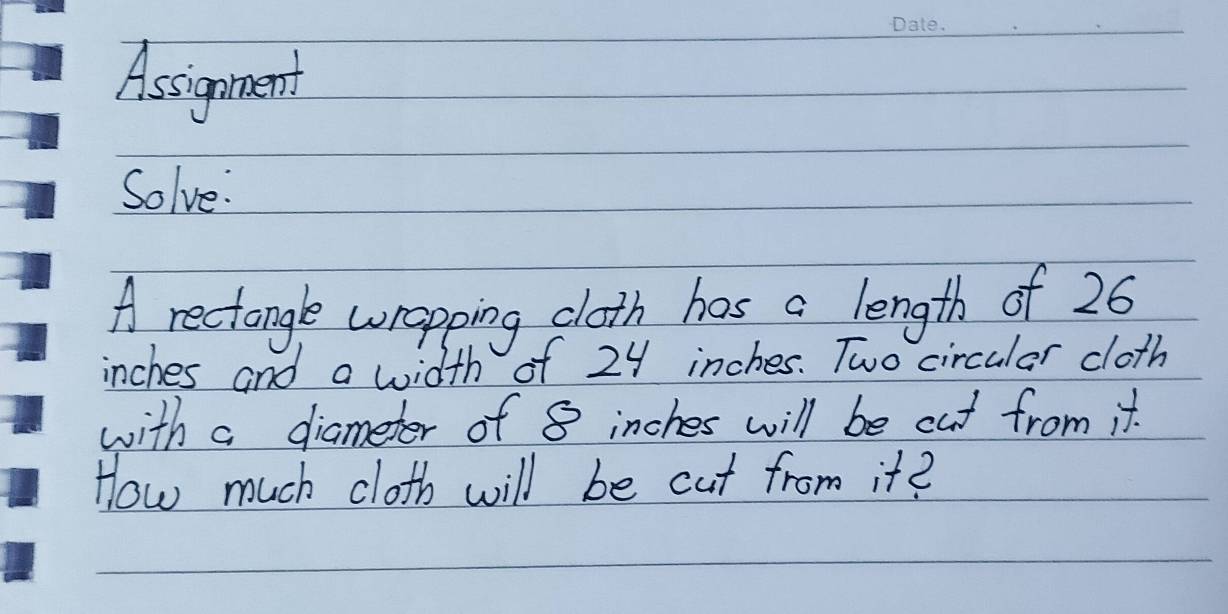 Assignment 
Solve: 
A rectangle wropping cloth has a length of 26
inches and a width of 24 inches. Two circular cloth 
with a diameter of 8 inches will be cut from it. 
How much cloth will be cut from it?