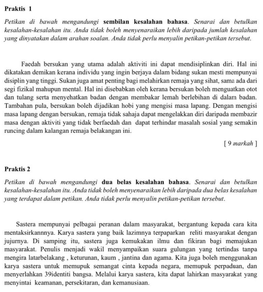 Praktis 1
Petikan di bawah mengandungi sembilan kesalahan bahasa. Senarai dan betulkan
kesalahan-kesalahan itu. Anda tidak boleh menyenaraikan lebih daripada jumlah kesalahan
yang dinyatakan dalam arahan soalan. Anda tidak perlu menyalin petikan-petikan tersebut.
Faedah bersukan yang utama adalah aktiviti ini dapat mendisiplinkan diri. Hal ini
dikatakan demikan kerana individu yang ingin berjaya dalam bidang sukan mesti mempunyai
disiplin yang tinggi. Sukan juga amat penting bagi melahirkan remaja yang sihat, sama ada dari
segi fizikal mahupun mental. Hal ini disebabkan oleh kerana bersukan boleh menguatkan otot
dan tulang serta menyehatkan badan dengan membakar lemah berlebihan di dalam badan.
Tambahan pula, bersukan boleh dijadikan hobi yang mengisi masa lapang. Dengan mengisi
masa lapang dengan bersukan, remaja tidak sahaja dapat mengelakkan diri daripada membazir
masa dengan aktiviti yang tidak berfaedah dan dapat terhindar masalah sosial yang semakin
runcing dalam kalangan remaja belakangan ini.
[ 9 markah ]
Praktis 2
Petikan di bawah mengandungi dua belas kesalahan bahasa. Senarai dan betulkan
kesalahan-kesalahan itu. Anda tidak boleh menyenaraikan lebih daripada dua belas kesalahan
yang terdapat dalam petikan. Anda tidak perlu menyalin petikan-petikan tersebut.
Sastera mempunyai pelbagai peranan dalam masyarakat, bergantung kepada cara kita
mentaksirkannnya. Karya sastera yang baik lazimnya terpaparkan reliti masyarakat dengan
jujurnya. Di samping itu, sastera juga kemukakan ilmu dan fikiran bagi memajukan
masyarakat. Penulis menjadi wakil menyampaikan suara gulungan yang tertindas tanpa
mengira latarbelakang , keturunan, kaum , jantina dan agama. Kita juga boleh menggunakan
karya sastera untuk memupuk semangat cinta kepada negara, memupuk perpaduan, dan
menyerlahkan 39identiti bangsa. Melalui karya sastera, kita dapat lahirkan masyarakat yang
menyintai keamanan, persekitaran, dan kemanusiaan.