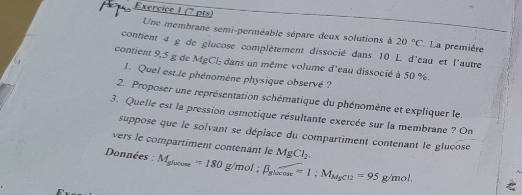 Une membrane semi-perméable sépare deux solutions à 20°C. La première 
contient 4 g de glucose complètement dissocié dans 10 L d'eau et l'autre 
contient 9,5 g de MgCl_2 dans un même volume d'eau dissocié à 50 %. 
1. Quel est le phénomène physique observé ? 
2. Proposer une représentation schématique du phénomène et expliquer le. 
3. Quelle est la pression osmotique résultante exercée sur la membrane ? On 
suppose que le solvant se déplace du compartiment contenant le glucose 
vers le compartiment contenant le MgCl_2. 
Données : M_glucos e=180g/mol; beta _glucos e=1; M_MgCl2=95g/mol.