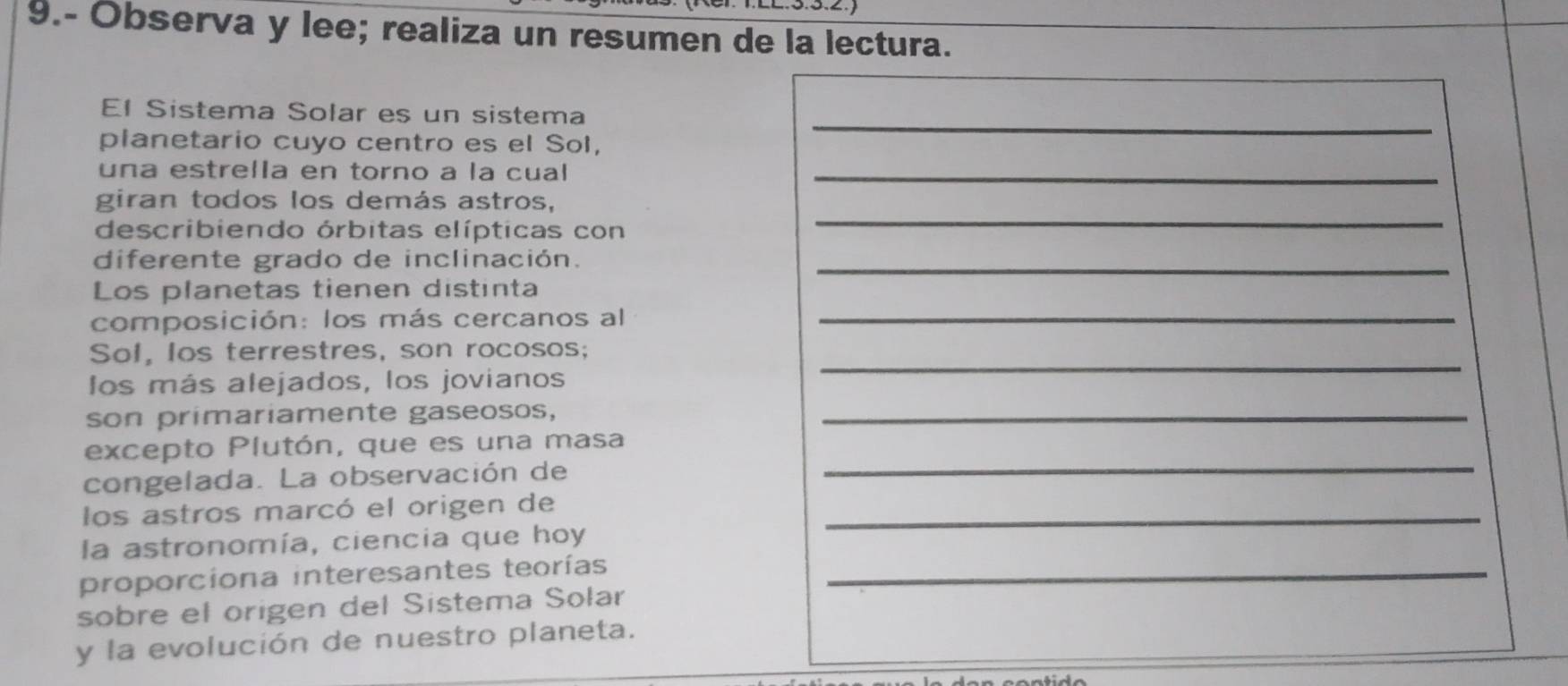 9.- Observa y lee; realiza un resumen de la lectura. 
El Sistema Solar es un sistema 
planetario cuyo centro es el Sol, 
_ 
una estrella en torno a la cual_ 
giran todos los demás astros, 
describiendo órbitas elípticas con 
_ 
diferente grado de inclinación._ 
Los planetas tienen distinta 
composición: los más cercanos al_ 
Sol, los terrestres, son rocosos; 
los más alejados, los jovianos 
_ 
son primariamente gaseosos,_ 
_ 
excepto Plutón, que es una masa 
congelada. La observación de 
los astros marcó el origen de_ 
la astronomía, ciencia que hoy 
proporciona interesantes teorías_ 
sobre el origen del Sistema Solar 
y la evolución de nuestro planeta.