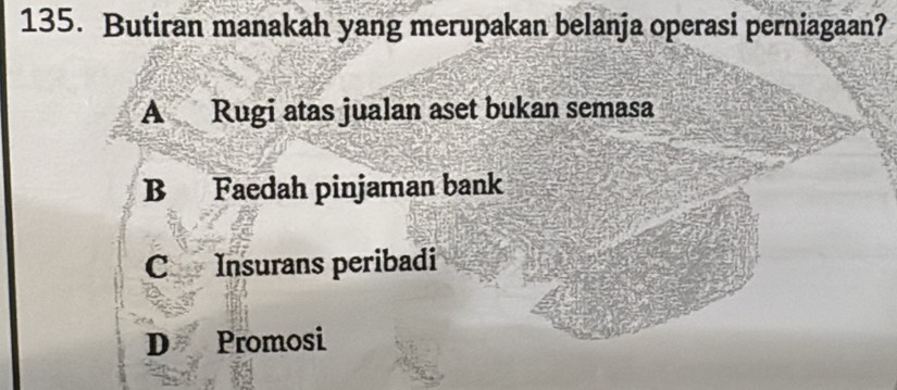 Butiran manakah yang merupakan belanja operasi perniagaan?
A Rugi atas jualan aset bukan semasa
B Faedah pinjaman bank
C Insurans peribadi
D Promosi