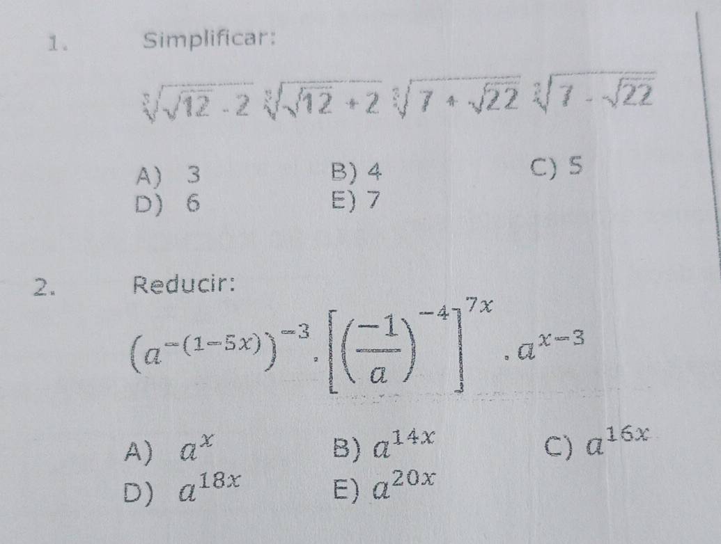 Simplificar:
sqrt[3](sqrt 12)-2sqrt[3](sqrt 12)+2sqrt[3](7+sqrt 22)sqrt[3](7-sqrt 22)
A) 3 B) 4 C) 5
D 6 E) 7
2. Reducir:
(a^(-(1-5x)))^-3.[( (-1)/a )^-4]^7x.a^(x-3)
A) a^x B) a^(14x) C) a^(16x)
D) a^(18x) E) a^(20x)