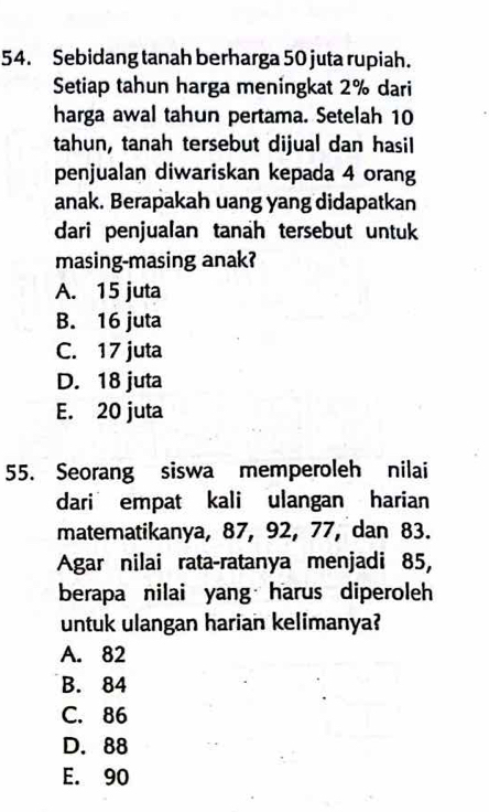 Sebidang tanah berharga 50 juta rupiah.
Setiap tahun harga meningkat 2% dari
harga awal tahun pertama. Setelah 10
tahun, tanah tersebut dijual dan hasil
penjualan diwariskan kepada 4 orang
anak. Berapakah uang yang didapatkan
dari penjualan tanah tersebut untuk
masing-masing anak?
A. 15 juta
B. 16 juta
C. 17 juta
D. 18 juta
E. 20 juta
55. Seorang siswa memperoleh nilai
dari empat kali ulangan harian
matematikanya, 87, 92, 77, dan 83.
Agar nilai rata-ratanya menjadi 85,
berapa nilai yang harus diperoleh
untuk ulangan harian kelimanya?
A. 82
B. 84
C. 86
D. 88
E. 90