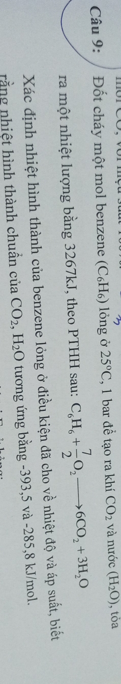 Đốt cháy một mol benzene (C₆H₆) lỏng ở 25°C , 1 bar để tạo ra khí CO_2 và nước (H_2O) , tỏa 
ra một nhiệt lượng bằng 3267kJ, theo PTHH sau: C_6H_6+ 7/2 O_2to 6CO_2+3H_2O
Xác định nhiệt hình thành của benzene lỏng ở điều kiện đã cho về nhiệt độ và áp suất, biết 
rằng nhiệt hình thành chuẩn của CO_2, H_2O tương ứng bằng -393, 5 và -285, 8 kJ/mol.