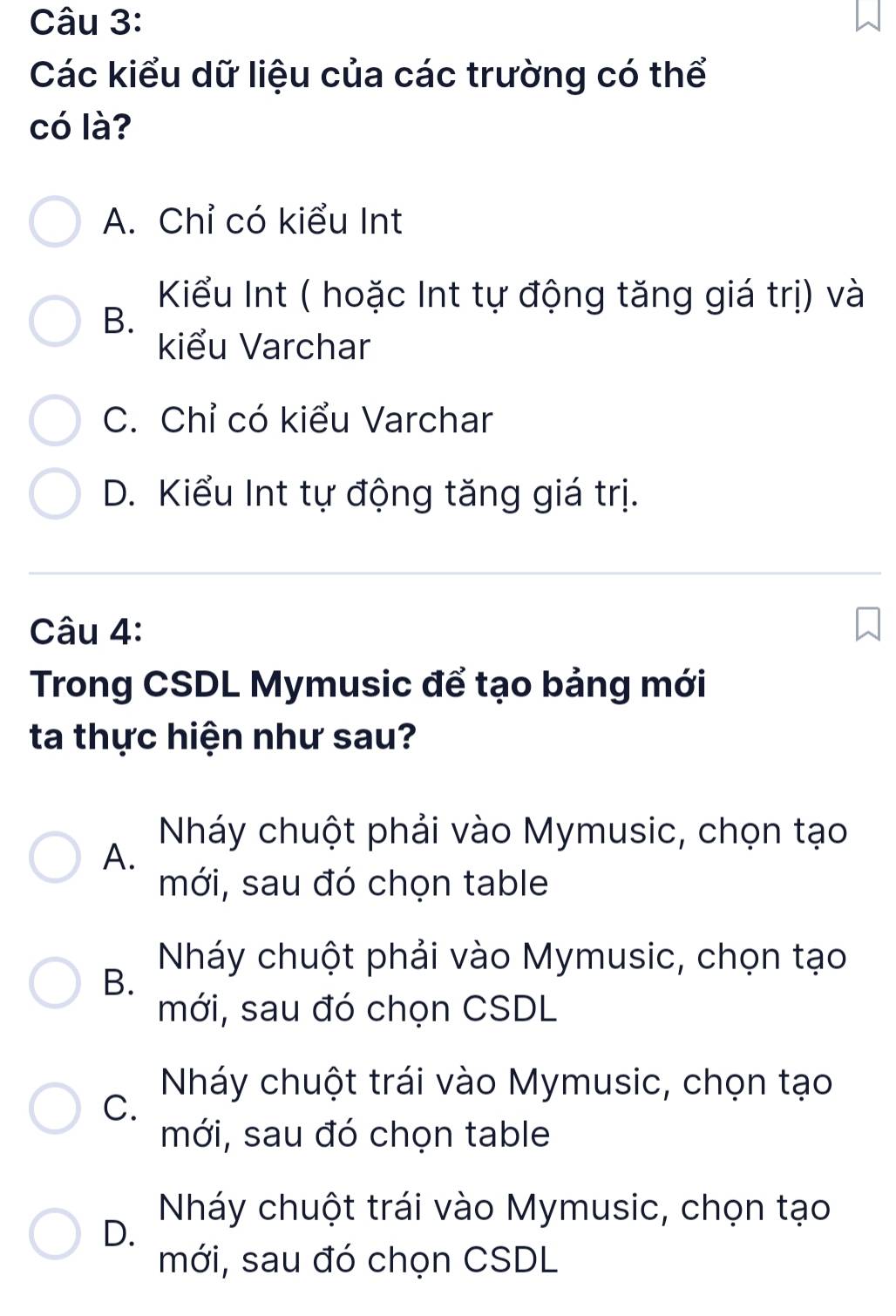 Các kiểu dữ liệu của các trường có thể
có là?
A. Chỉ có kiểu Int
Kiểu Int ( hoặc Int tự động tăng giá trị) và
B.
kiểu Varchar
C. Chỉ có kiểu Varchar
D. Kiểu Int tự động tăng giá trị.
Câu 4:
Trong CSDL Mymusic để tạo bảng mới
ta thực hiện như sau?
Nháy chuột phải vào Mymusic, chọn tạo
A.
mới, sau đó chọn table
Nháy chuột phải vào Mymusic, chọn tạo
B.
mới, sau đó chọn CSDL
Nháy chuột trái vào Mymusic, chọn tạo
C.
mới, sau đó chọn table
Nháy chuột trái vào Mymusic, chọn tạo
D.
mới, sau đó chọn CSDL