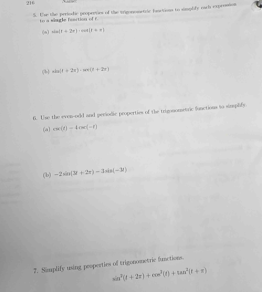 216 Name: 
5. Use the periodic properties of the trigonometric functions to simplify each expression 
to a single function of t. 
(a) sin (t+2π )· cot (t+π )
(b) sin (t+2π )· sec (t+2π )
6. Use the even-odd and periodic properties of the trigonometric functions to simplify. 
(a) csc (t)-4csc (-t)
(b) -2sin (3t+2π )-3sin (-3t)
7. Simplify using properties of trigonometric functions.
sin^2(t+2π )+cos^2(t)+tan^2(t+π )